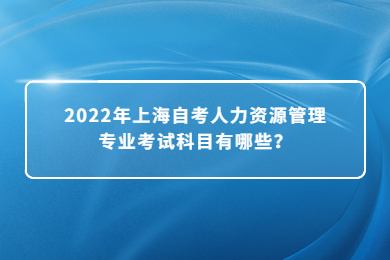 2022年上海自考人力资源管理专业考试科目有哪些？